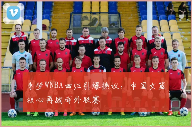 李梦WNBA回归引爆热议,中国女篮核心再战海外联赛