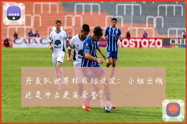 丹麦队世界杯目标设定:小组出线还是冲击更高荣誉?
