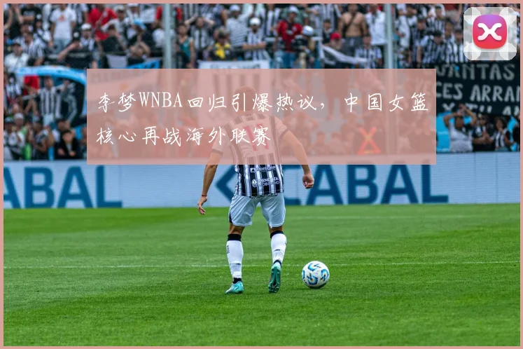 李梦WNBA回归引爆热议，中国女篮核心再战海外联赛