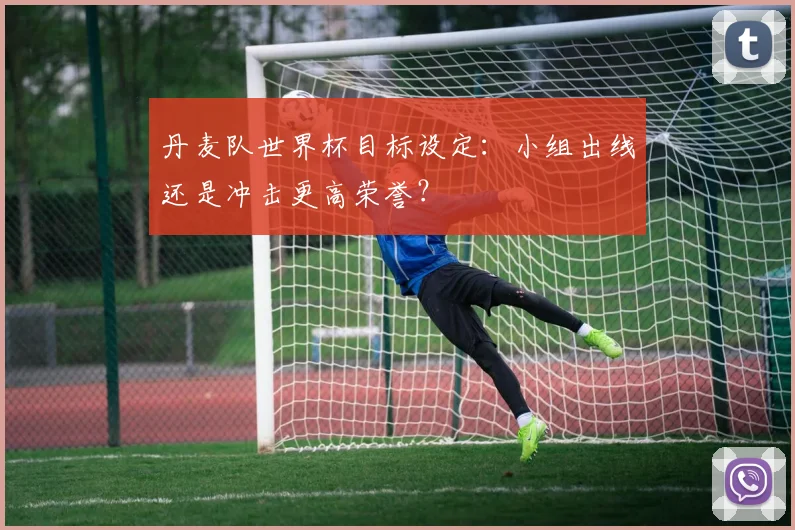 丹麦队世界杯目标设定:小组出线还是冲击更高荣誉?