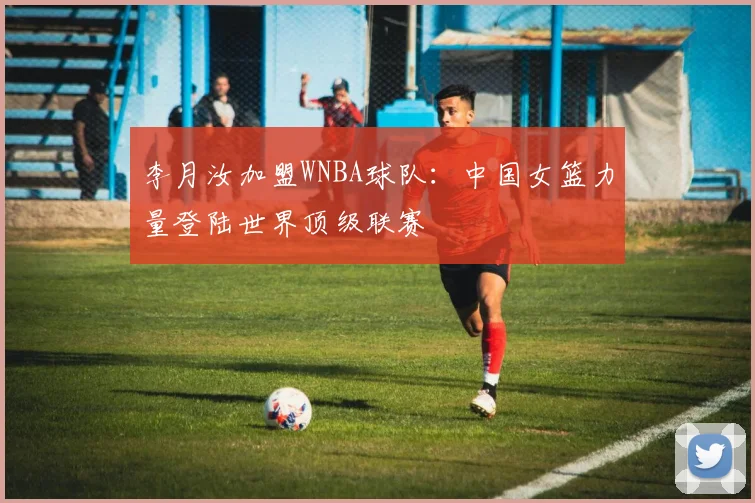李月汝加盟WNBA球队:中国女篮力量登陆世界顶级联赛
