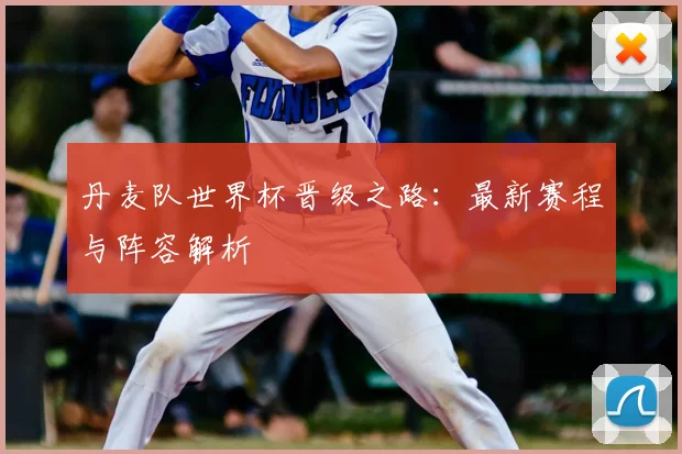 丹麦队世界杯晋级之路:最新赛程与阵容解析