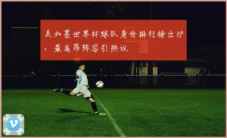 美加墨世界杯球队身价排行榜出炉,最高昂阵容引热议